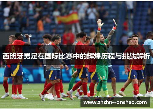 西班牙男足在国际比赛中的辉煌历程与挑战解析