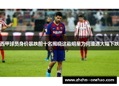 西甲球员身价暴跌前十名揭晓这些明星为何遭遇大幅下跌