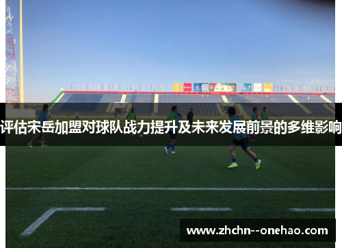 评估宋岳加盟对球队战力提升及未来发展前景的多维影响