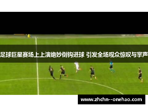 足球巨星赛场上上演绝妙倒钩进球 引发全场观众惊叹与掌声