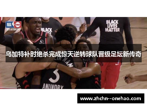 乌加特补时绝杀完成惊天逆转球队晋级足坛新传奇 乌加特补时绝杀完成惊天逆转球队晋级足坛新传奇
